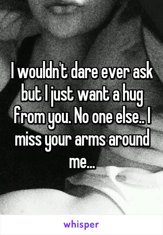 I wouldn't dare ever ask but I just want a hug from you. No one else.. I miss your arms around me...