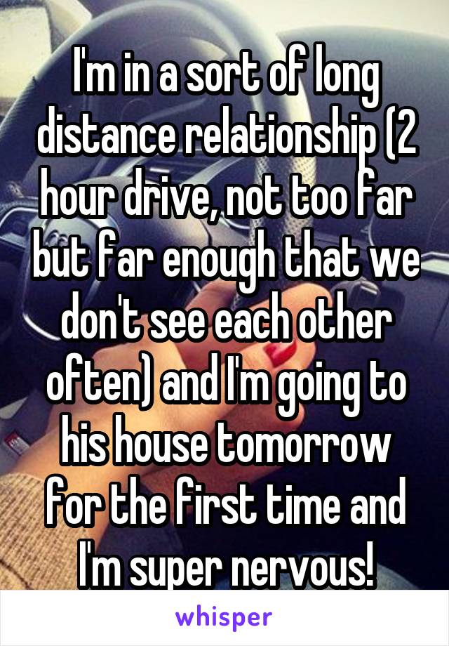 I'm in a sort of long distance relationship (2 hour drive, not too far but far enough that we don't see each other often) and I'm going to his house tomorrow for the first time and I'm super nervous!