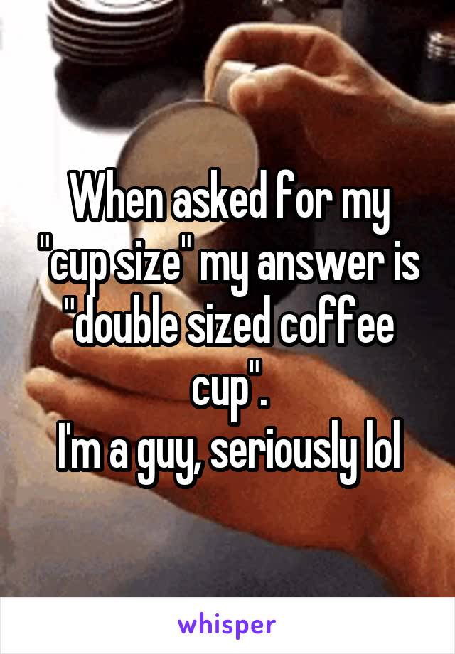 When asked for my "cup size" my answer is "double sized coffee cup".
I'm a guy, seriously lol