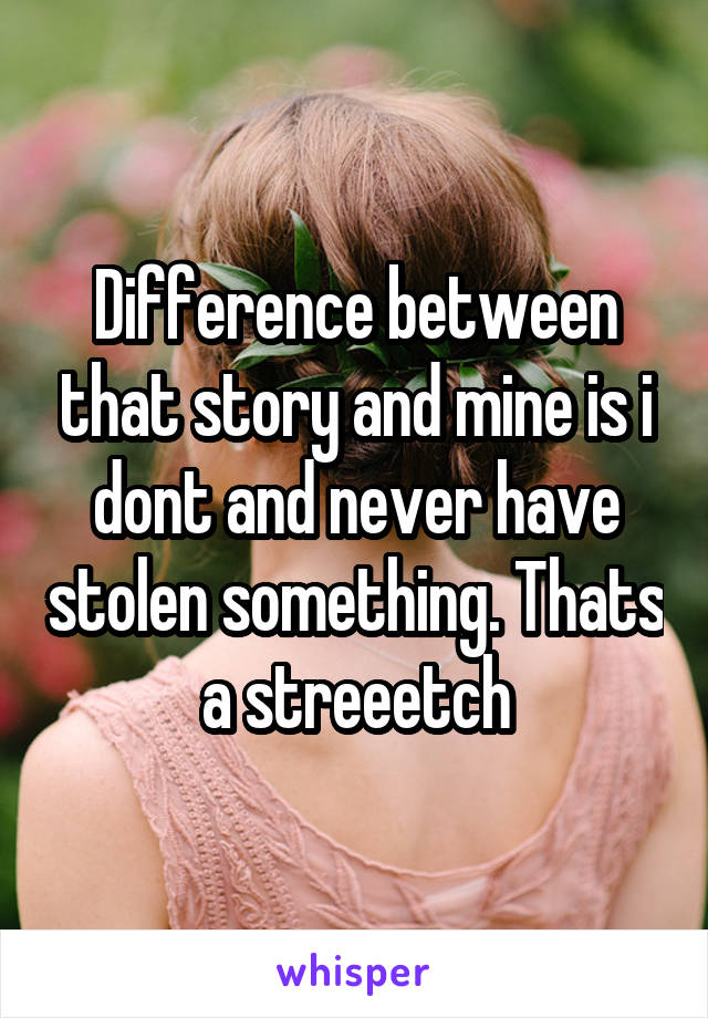 Difference between that story and mine is i dont and never have stolen something. Thats a streeetch