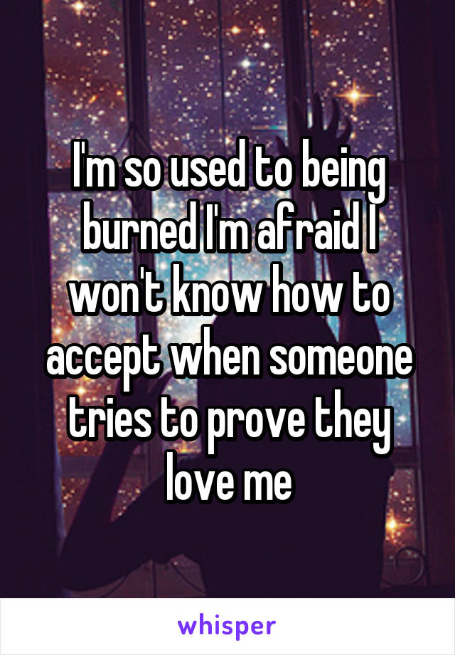 I'm so used to being burned I'm afraid I won't know how to accept when someone tries to prove they love me