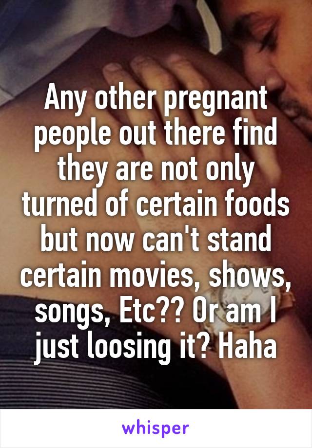 Any other pregnant people out there find they are not only turned of certain foods but now can't stand certain movies, shows, songs, Etc?? Or am I just loosing it? Haha