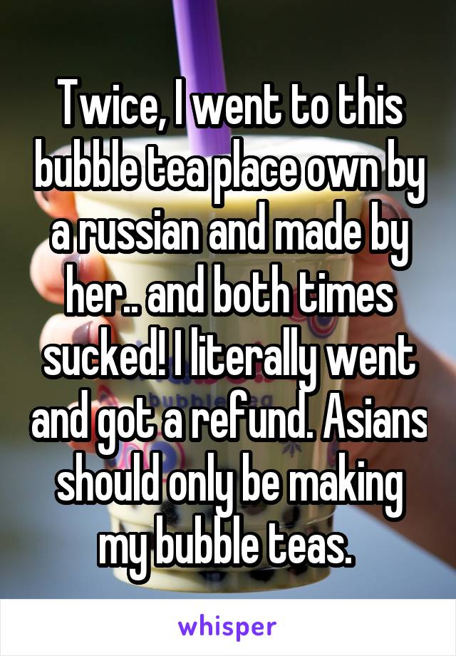 Twice, I went to this bubble tea place own by a russian and made by her.. and both times sucked! I literally went and got a refund. Asians should only be making my bubble teas. 