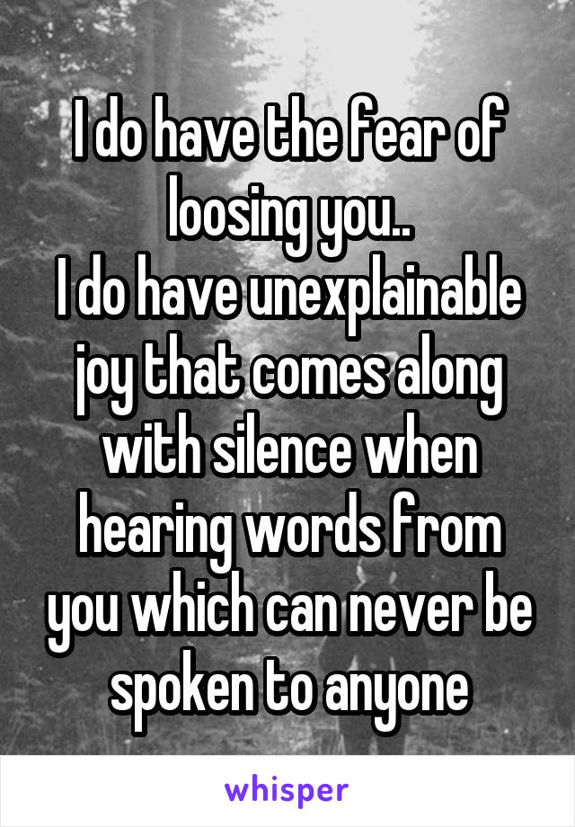 I do have the fear of loosing you..
I do have unexplainable joy that comes along with silence when hearing words from you which can never be spoken to anyone