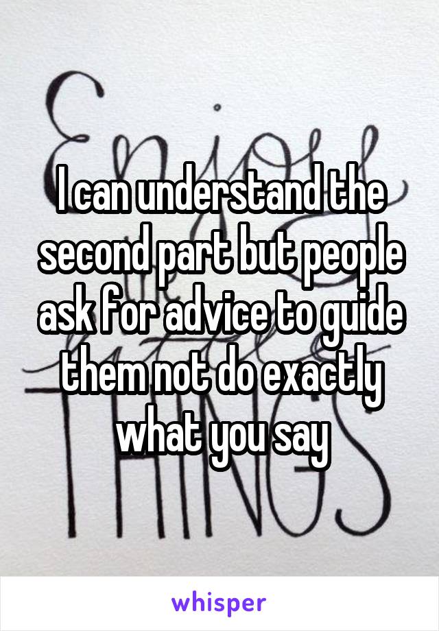 I can understand the second part but people ask for advice to guide them not do exactly what you say