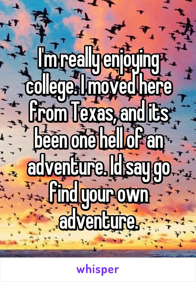 I'm really enjoying college. I moved here from Texas, and its been one hell of an adventure. Id say go find your own adventure.
