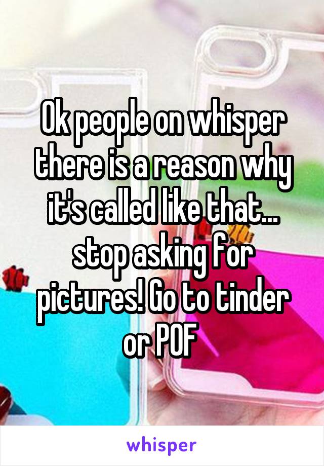 Ok people on whisper there is a reason why it's called like that... stop asking for pictures! Go to tinder or POF 
