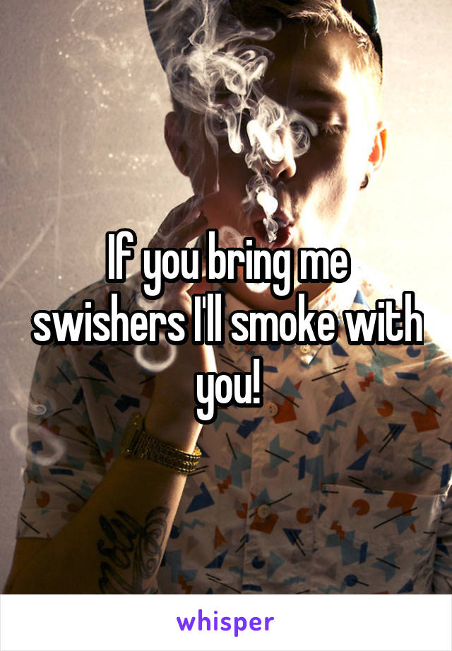 If you bring me swishers I'll smoke with you!
