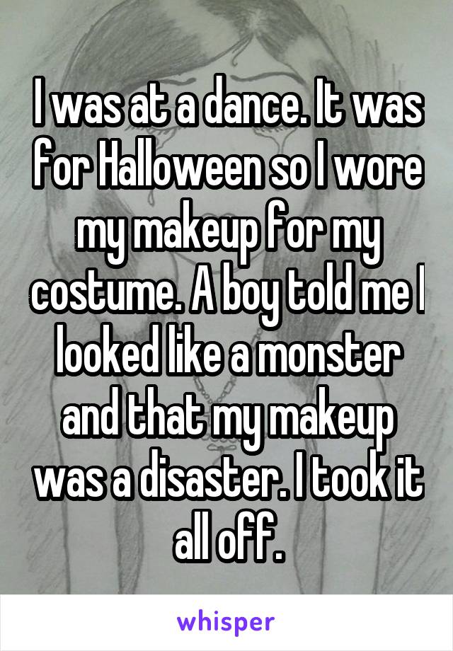 I was at a dance. It was for Halloween so I wore my makeup for my costume. A boy told me I looked like a monster and that my makeup was a disaster. I took it all off.