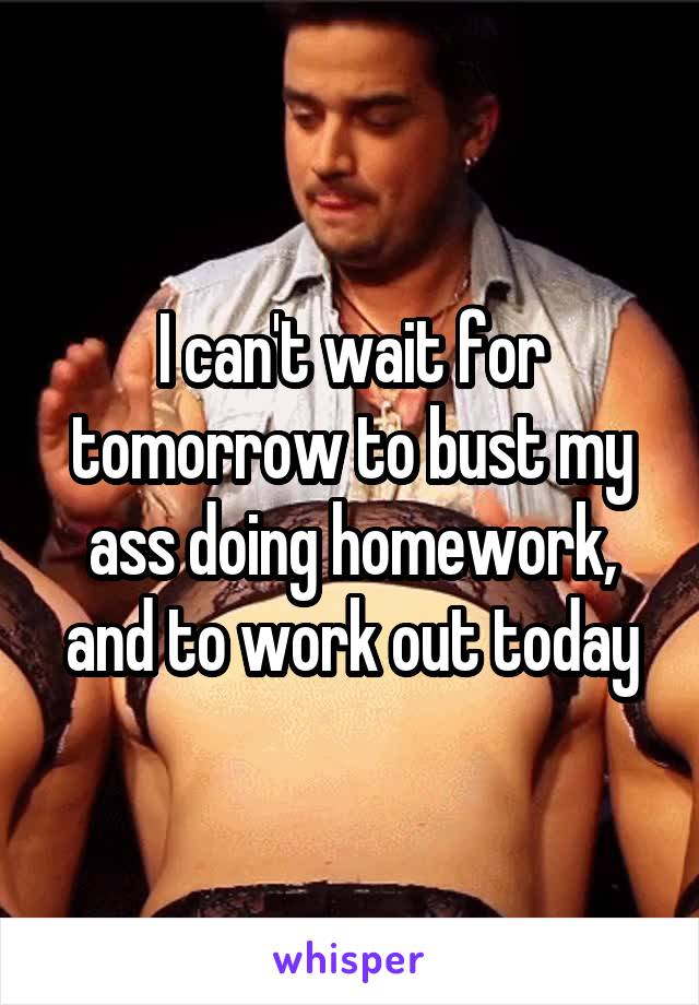 I can't wait for tomorrow to bust my ass doing homework, and to work out today