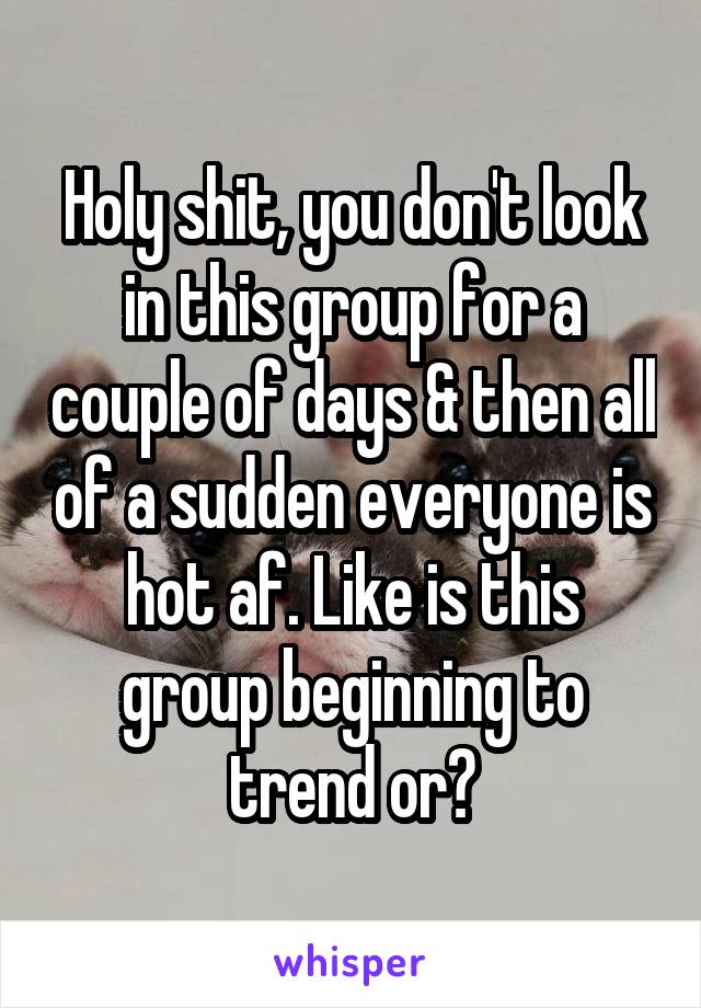 Holy shit, you don't look in this group for a couple of days & then all of a sudden everyone is hot af. Like is this group beginning to trend or?