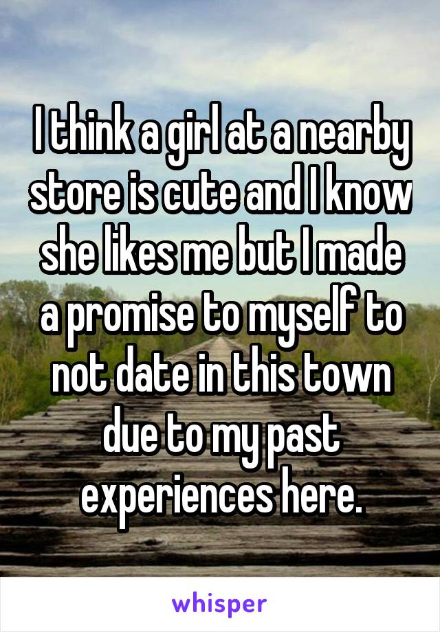 I think a girl at a nearby store is cute and I know she likes me but I made a promise to myself to not date in this town due to my past experiences here.