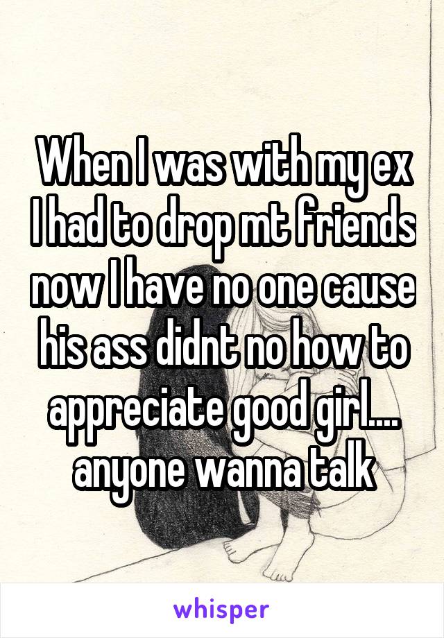 When I was with my ex I had to drop mt friends now I have no one cause his ass didnt no how to appreciate good girl.... anyone wanna talk