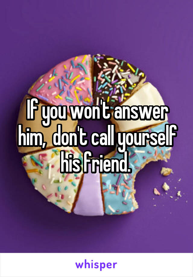 If you won't answer him,  don't call yourself his friend. 