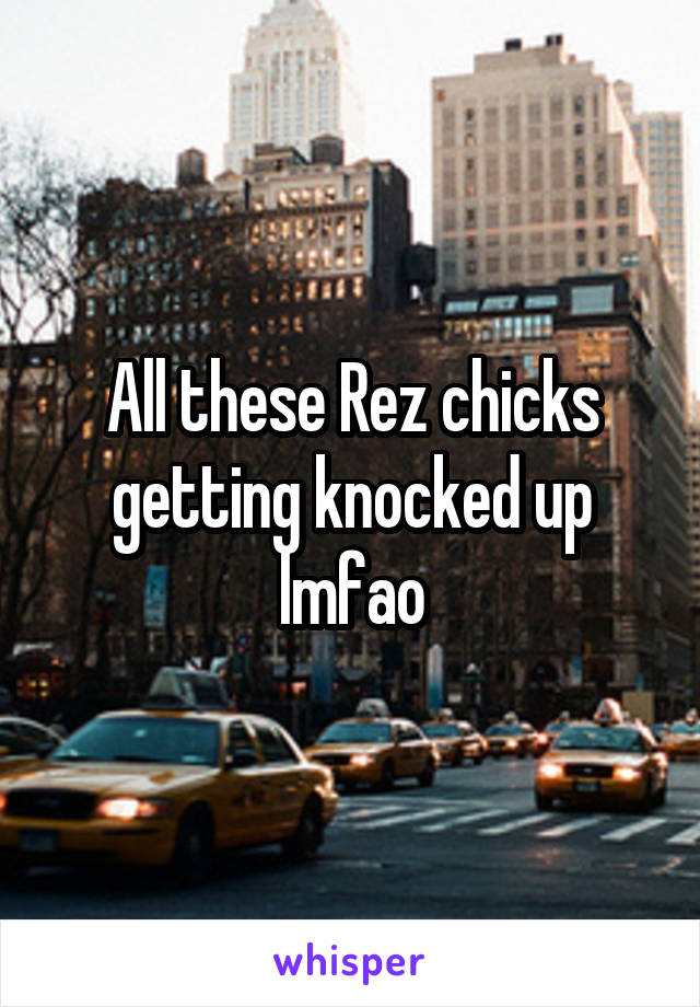 All these Rez chicks getting knocked up lmfao