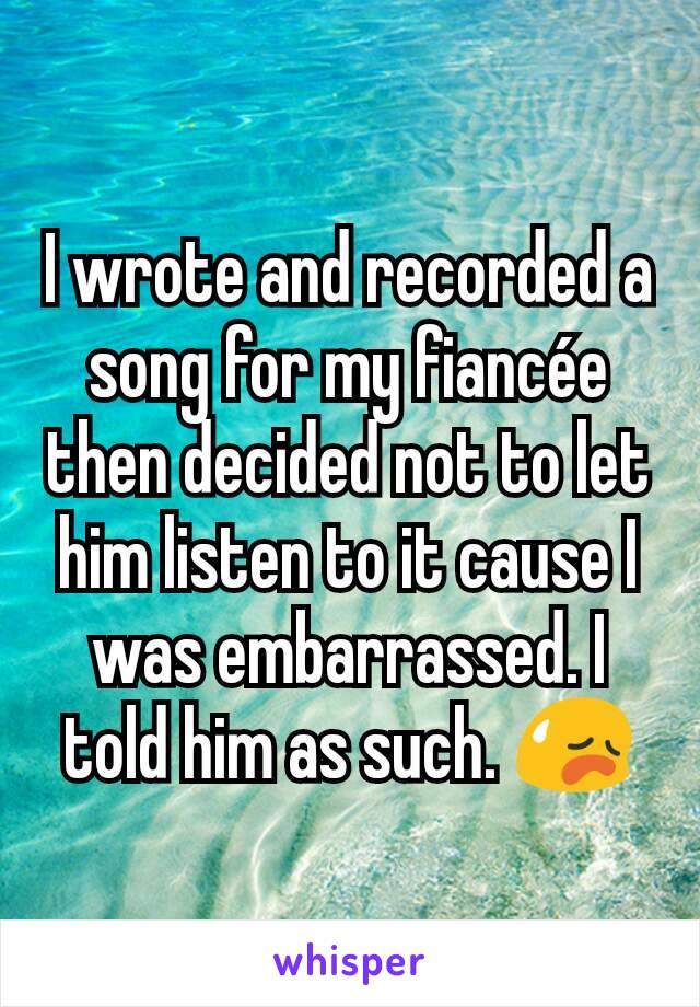 I wrote and recorded a song for my fiancée then decided not to let him listen to it cause I was embarrassed. I told him as such. 😥