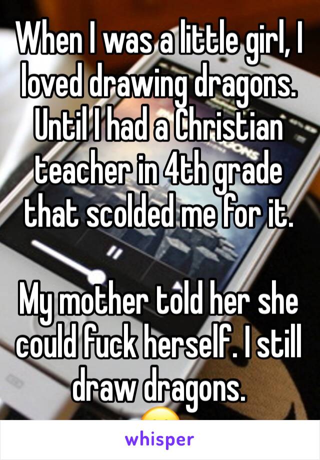 When I was a little girl, I loved drawing dragons. Until I had a Christian teacher in 4th grade that scolded me for it.

My mother told her she could fuck herself. I still draw dragons.
😁