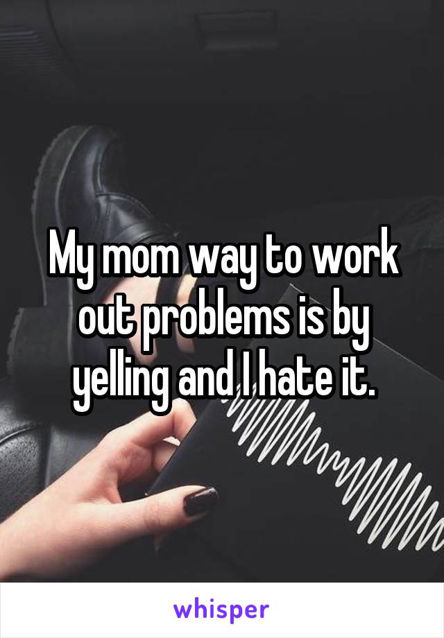 My mom way to work out problems is by yelling and I hate it.