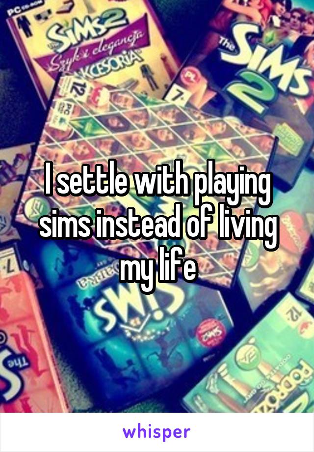 I settle with playing sims instead of living my life