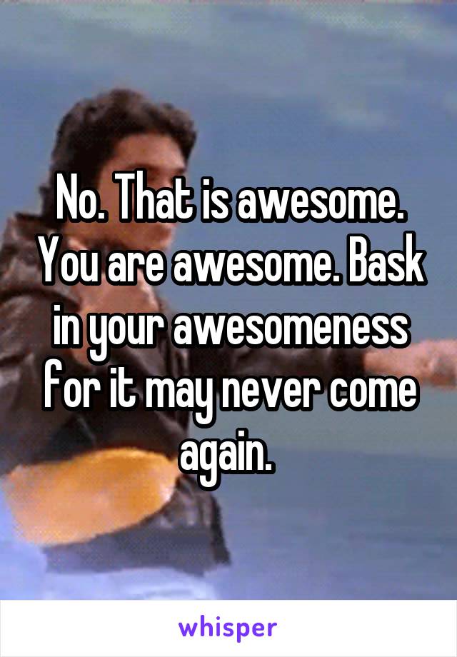 No. That is awesome. You are awesome. Bask in your awesomeness for it may never come again. 
