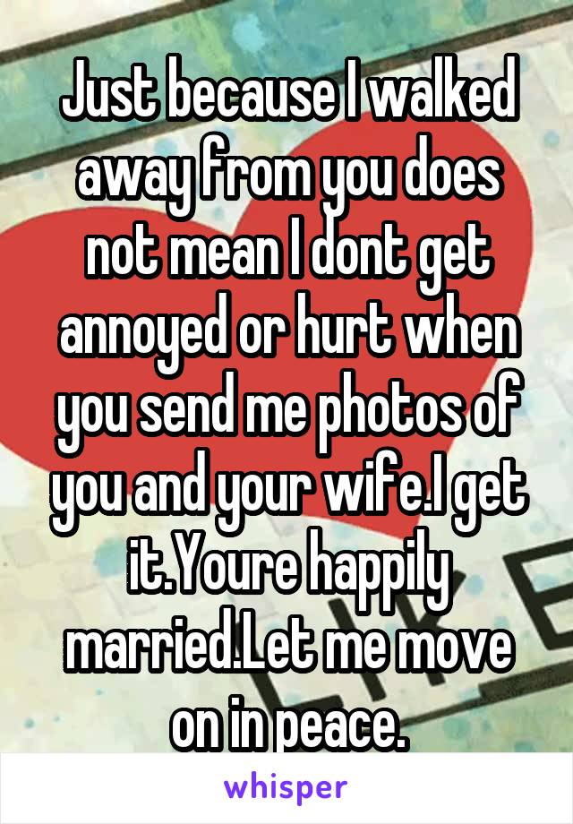 Just because I walked away from you does not mean I dont get annoyed or hurt when you send me photos of you and your wife.I get it.Youre happily married.Let me move on in peace.