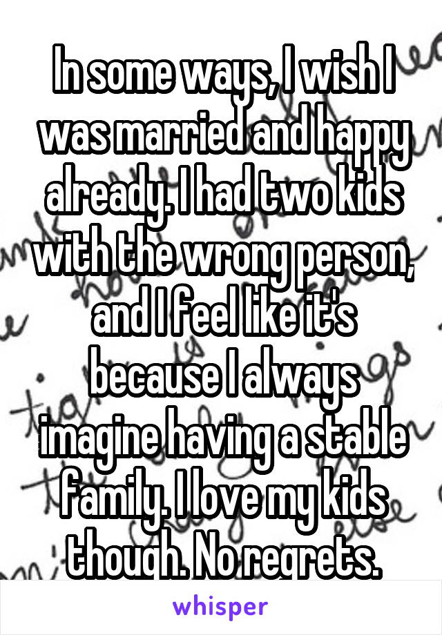In some ways, I wish I was married and happy already. I had two kids with the wrong person, and I feel like it's because I always imagine having a stable family. I love my kids though. No regrets.