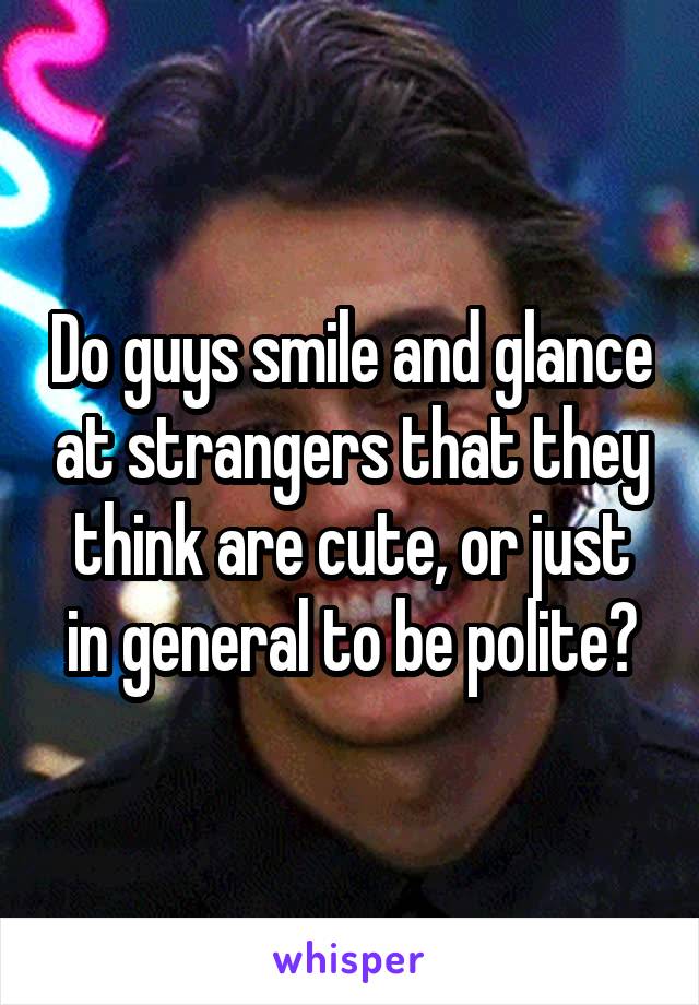 Do guys smile and glance at strangers that they think are cute, or just in general to be polite?