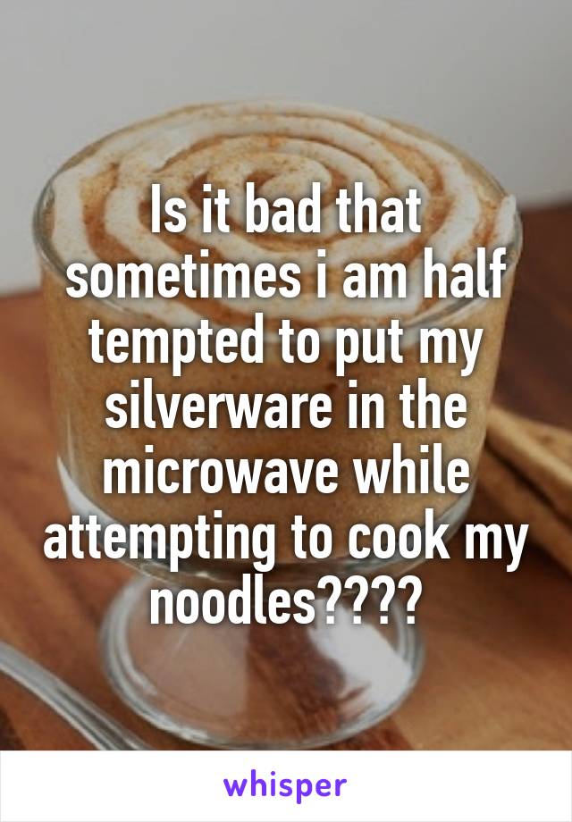 Is it bad that sometimes i am half tempted to put my silverware in the microwave while attempting to cook my noodles????