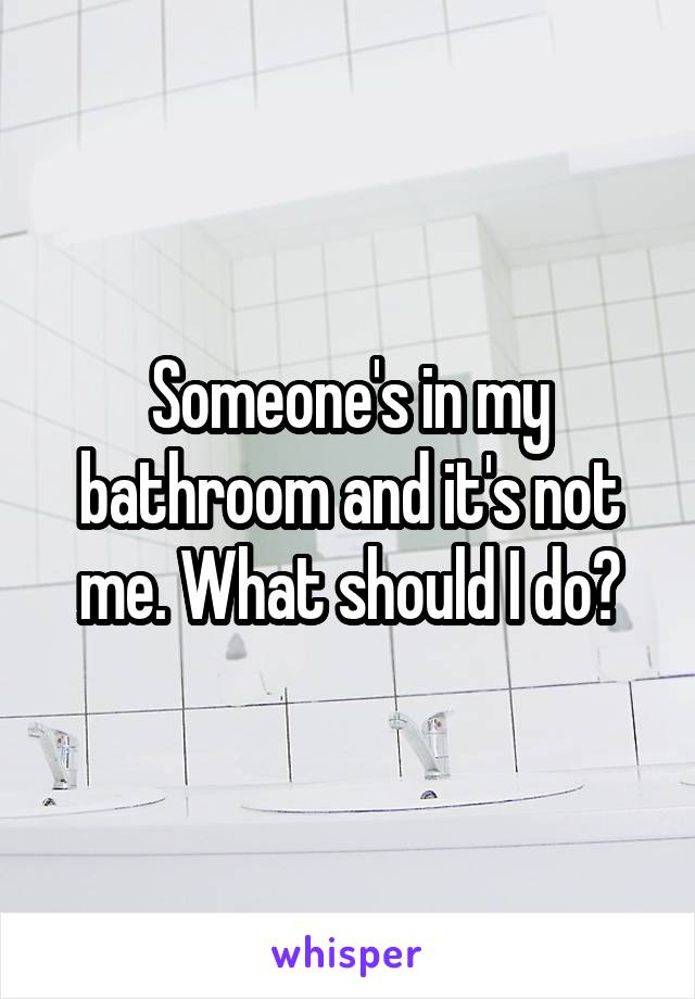 Someone's in my bathroom and it's not me. What should I do?