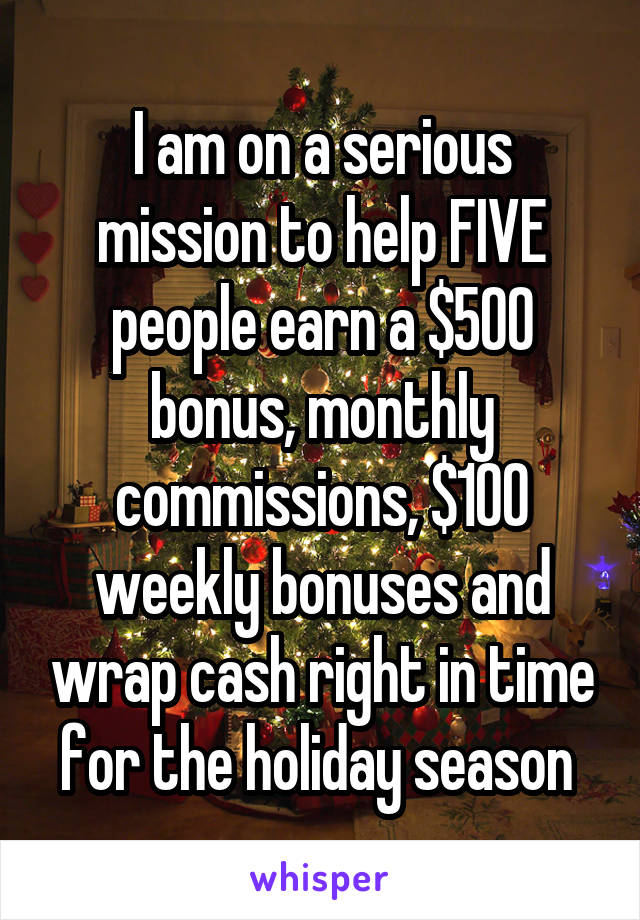 I am on a serious mission to help FIVE people earn a $500 bonus, monthly commissions, $100 weekly bonuses and wrap cash right in time for the holiday season 