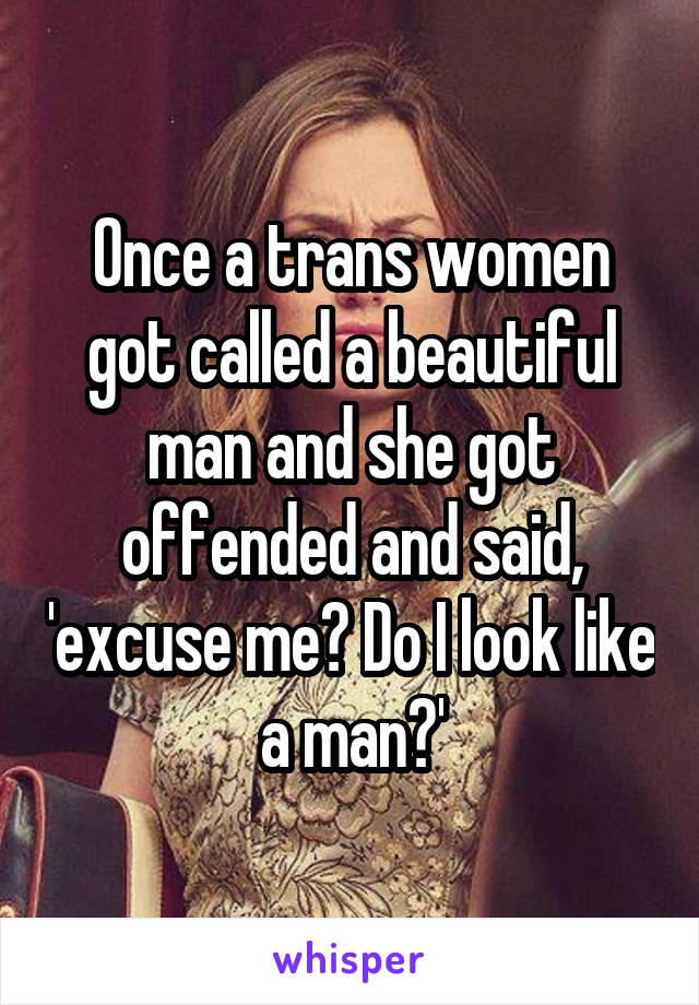 Once a trans women got called a beautiful man and she got offended and said, 'excuse me? Do I look like a man?'