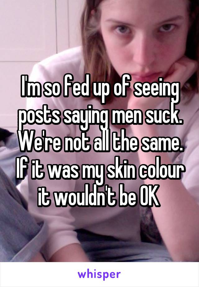 I'm so fed up of seeing posts saying men suck. We're not all the same. If it was my skin colour it wouldn't be OK 