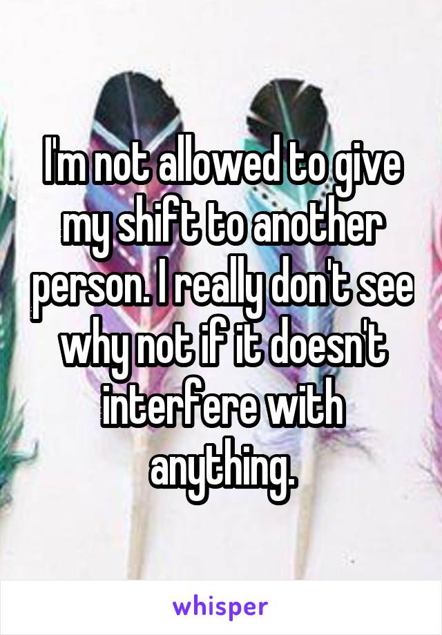 I'm not allowed to give my shift to another person. I really don't see why not if it doesn't interfere with anything.