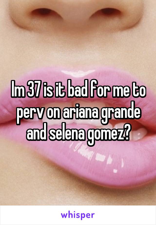 Im 37 is it bad for me to perv on ariana grande and selena gomez?
