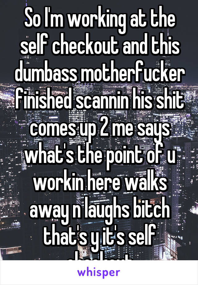 So I'm working at the self checkout and this dumbass motherfucker finished scannin his shit comes up 2 me says what's the point of u workin here walks away n laughs bitch that's y it's self checkout