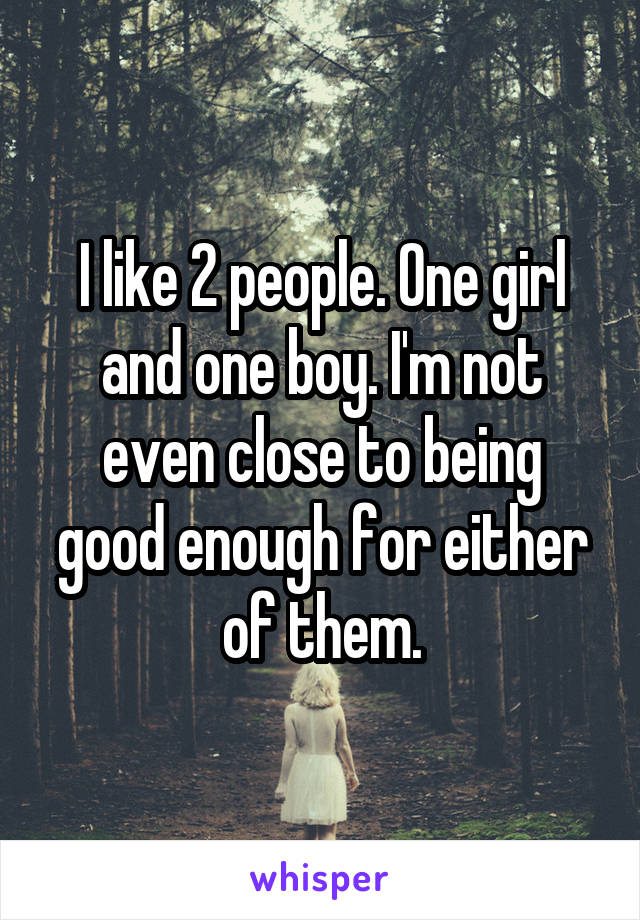I like 2 people. One girl and one boy. I'm not even close to being good enough for either of them.