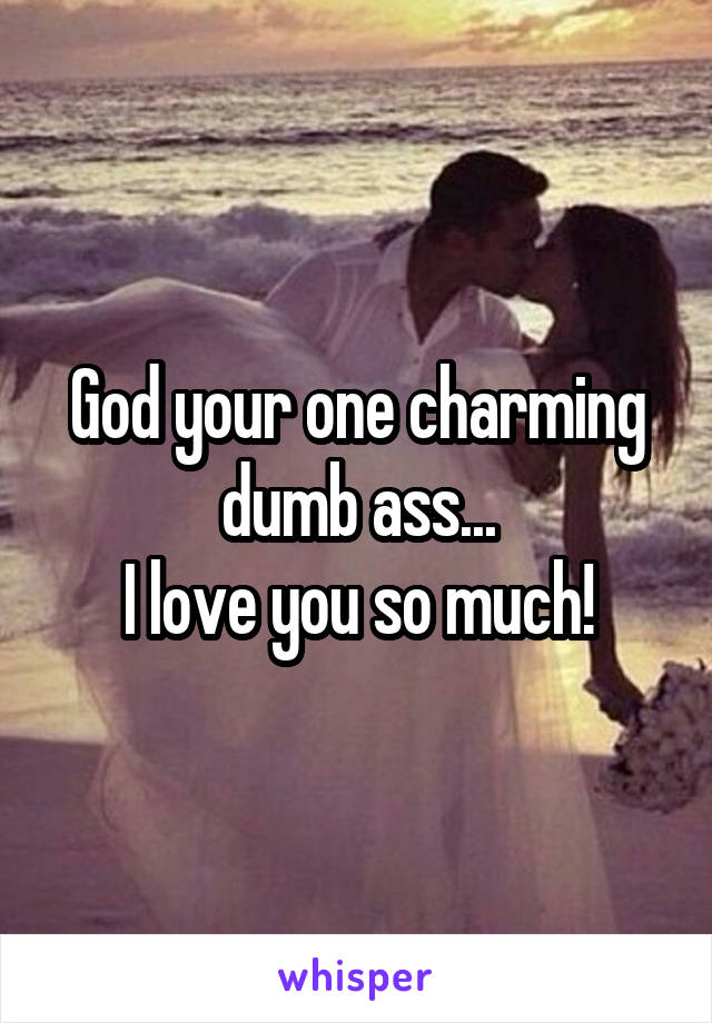 God your one charming dumb ass...
I love you so much!