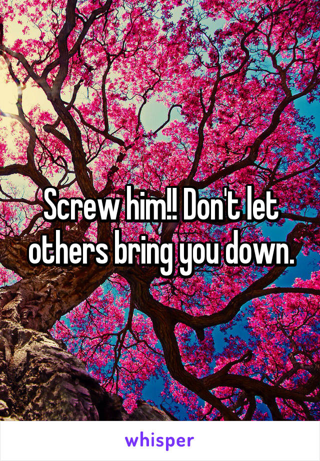 Screw him!! Don't let others bring you down.