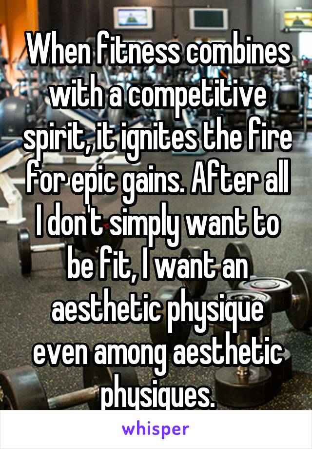 When fitness combines with a competitive spirit, it ignites the fire for epic gains. After all I don't simply want to be fit, I want an aesthetic physique even among aesthetic physiques.
