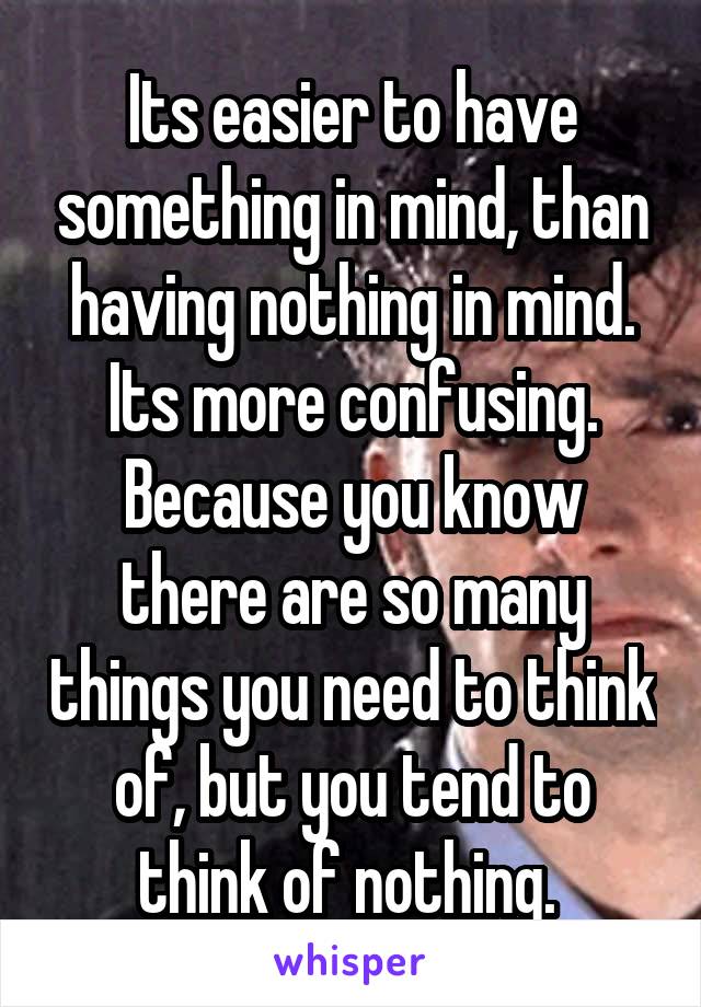 Its easier to have something in mind, than having nothing in mind. Its more confusing. Because you know there are so many things you need to think of, but you tend to think of nothing. 