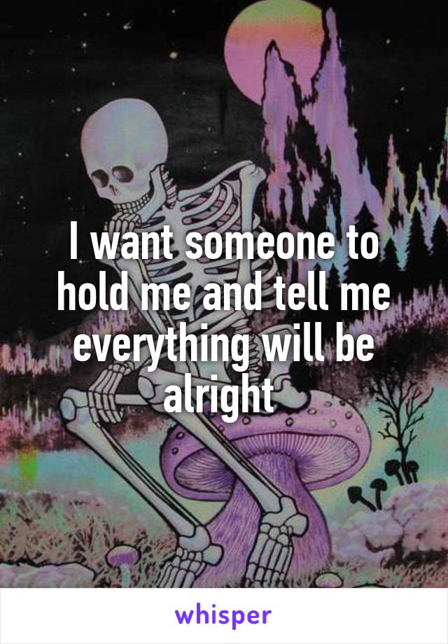I want someone to hold me and tell me everything will be alright 