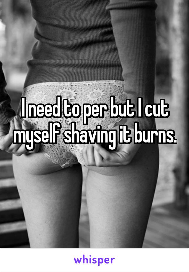 I need to per but I cut myself shaving it burns. 