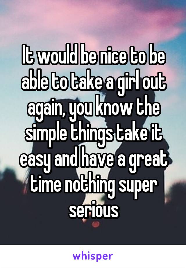 It would be nice to be able to take a girl out again, you know the simple things take it easy and have a great time nothing super serious