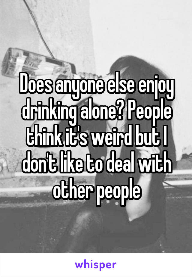 Does anyone else enjoy drinking alone? People think it's weird but I don't like to deal with other people