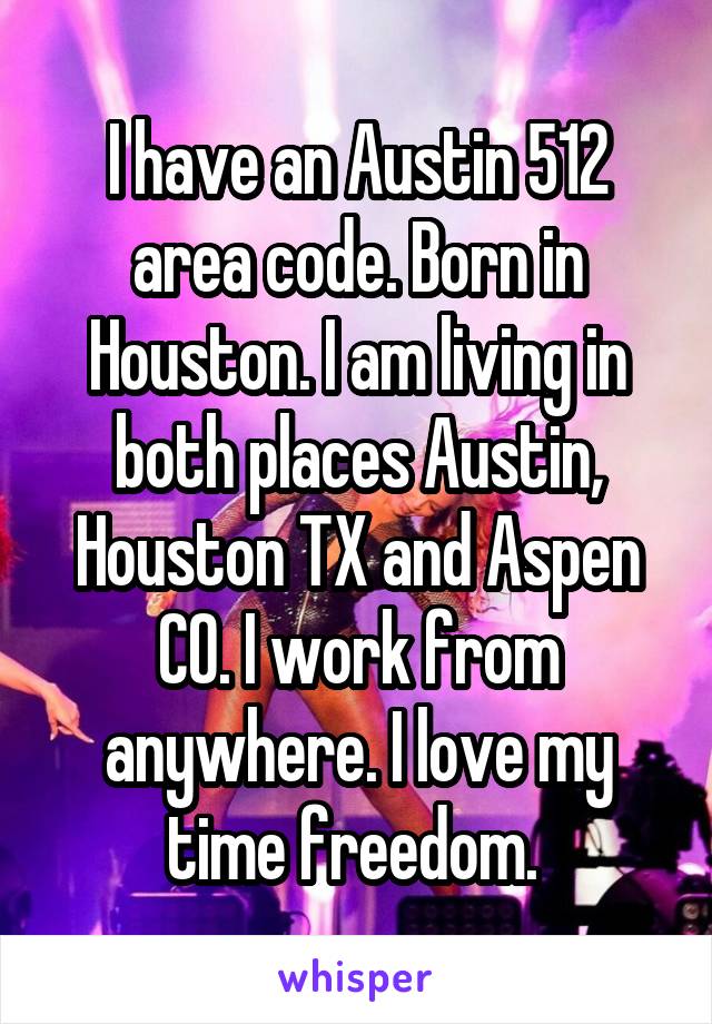 I have an Austin 512 area code. Born in Houston. I am living in both places Austin, Houston TX and Aspen CO. I work from anywhere. I love my time freedom. 