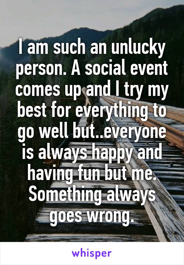 I am such an unlucky person. A social event comes up and I try my best for everything to go well but..everyone is always happy and having fun but me. Something always goes wrong.