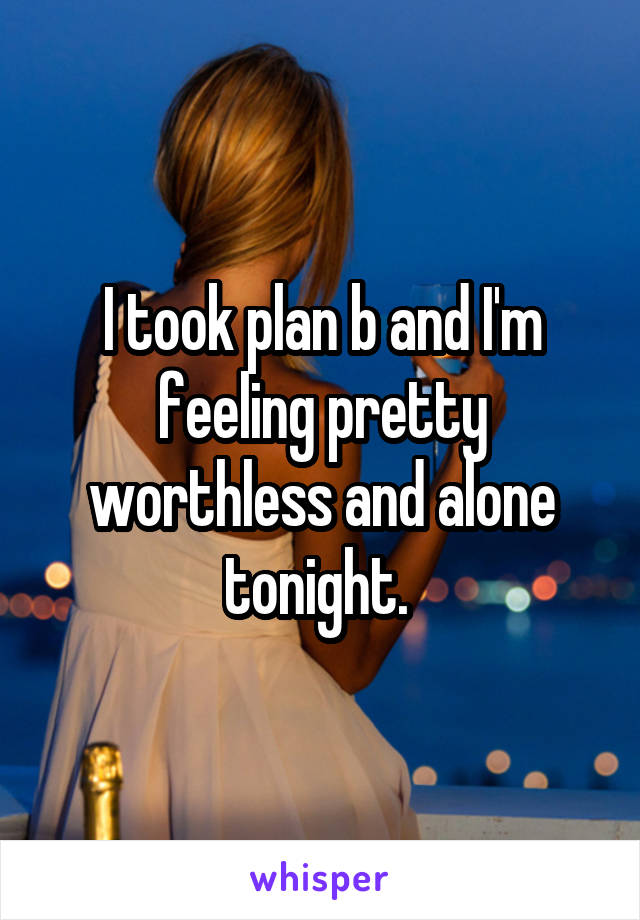 I took plan b and I'm feeling pretty worthless and alone tonight. 