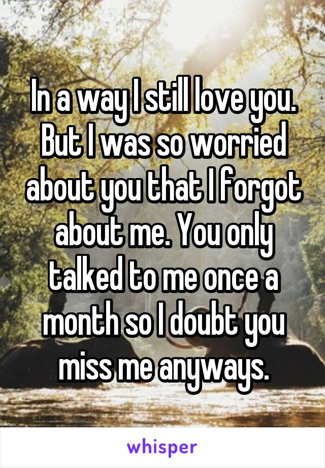 In a way I still love you. But I was so worried about you that I forgot about me. You only talked to me once a month so I doubt you miss me anyways.