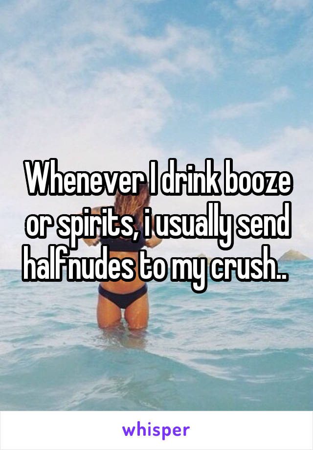 Whenever I drink booze or spirits, i usually send halfnudes to my crush.. 