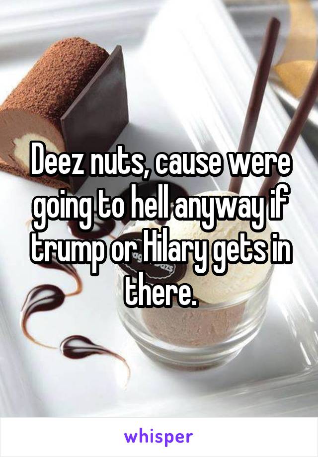 Deez nuts, cause were going to hell anyway if trump or Hilary gets in there.